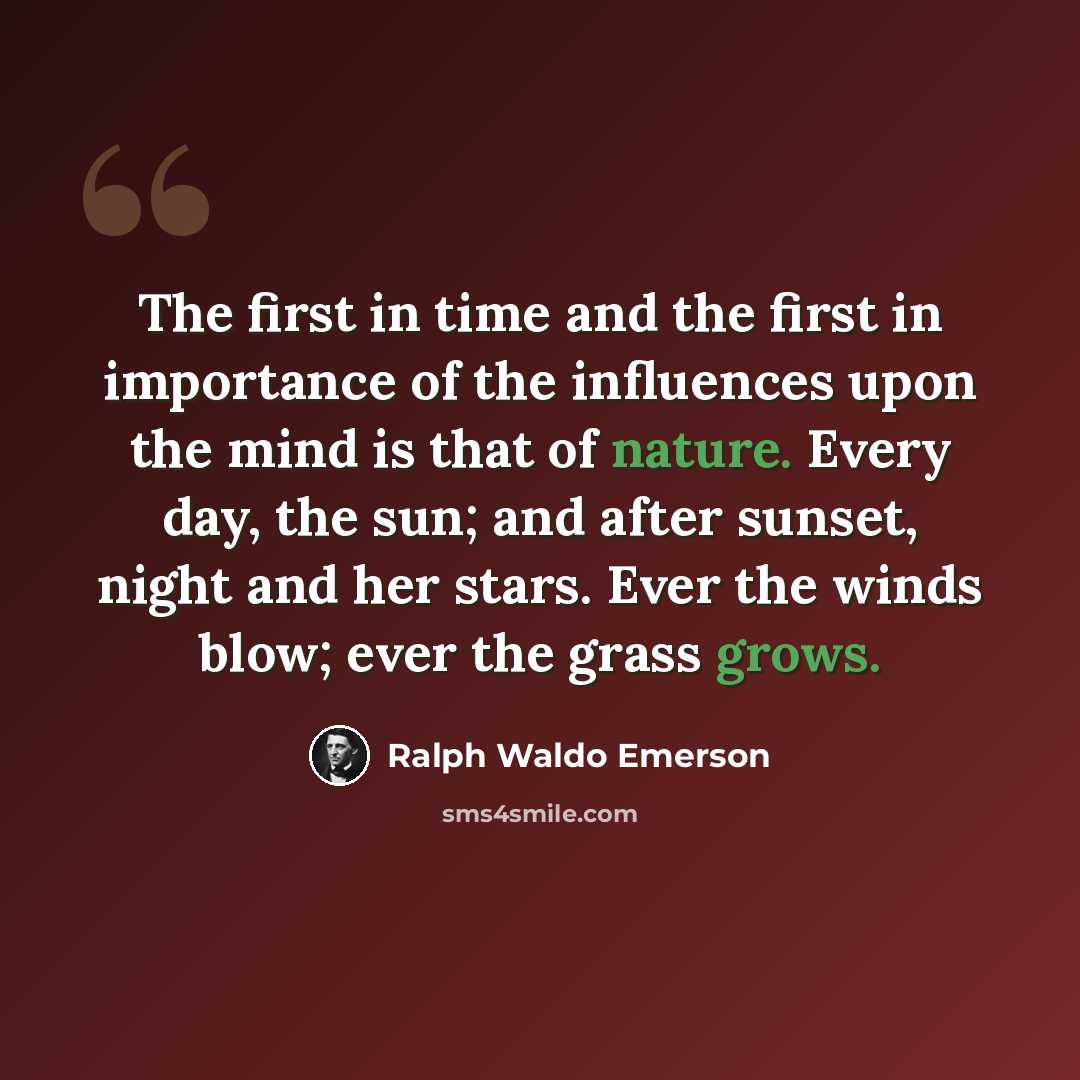 “The first in time and the first in importance of the influences upon the mind is that of nature. Every day, the sun; and after sunset, night and her stars. Ever the winds blow; ever the grass grows.” quote by Ralph Waldo Emerson