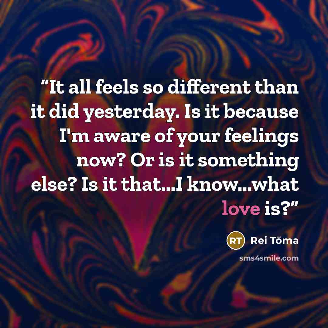 “It all feels so different than it did yesterday. Is it because I'm aware of your feelings now? Or is it something else? Is it that...I know...what love is?” quote by Rei Tōma