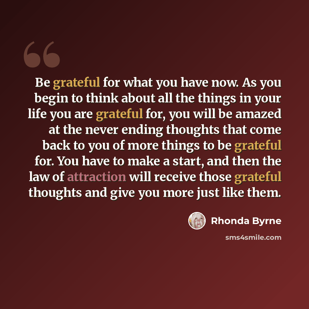 “Be grateful for what you have now. As you begin to think about all the things in your life you are grateful for, you will be amazed at the never ending thoughts that come back to you of more things to be grateful for. You have to make a start, and then the law of attraction will receive those…” quote by Rhonda Byrne