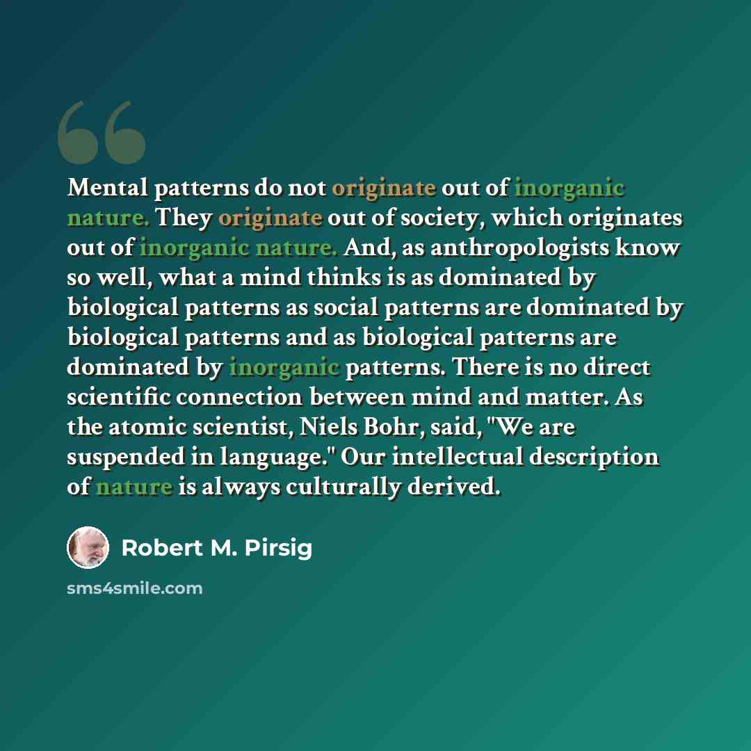 “Mental patterns do not originate out of inorganic nature. They originate out of society, which originates out of inorganic nature. And, as anthropologists know so well, what a mind thinks is as dominated by biological patterns as social patterns are dominated by biological patterns and as…” quote by Robert M. Pirsig