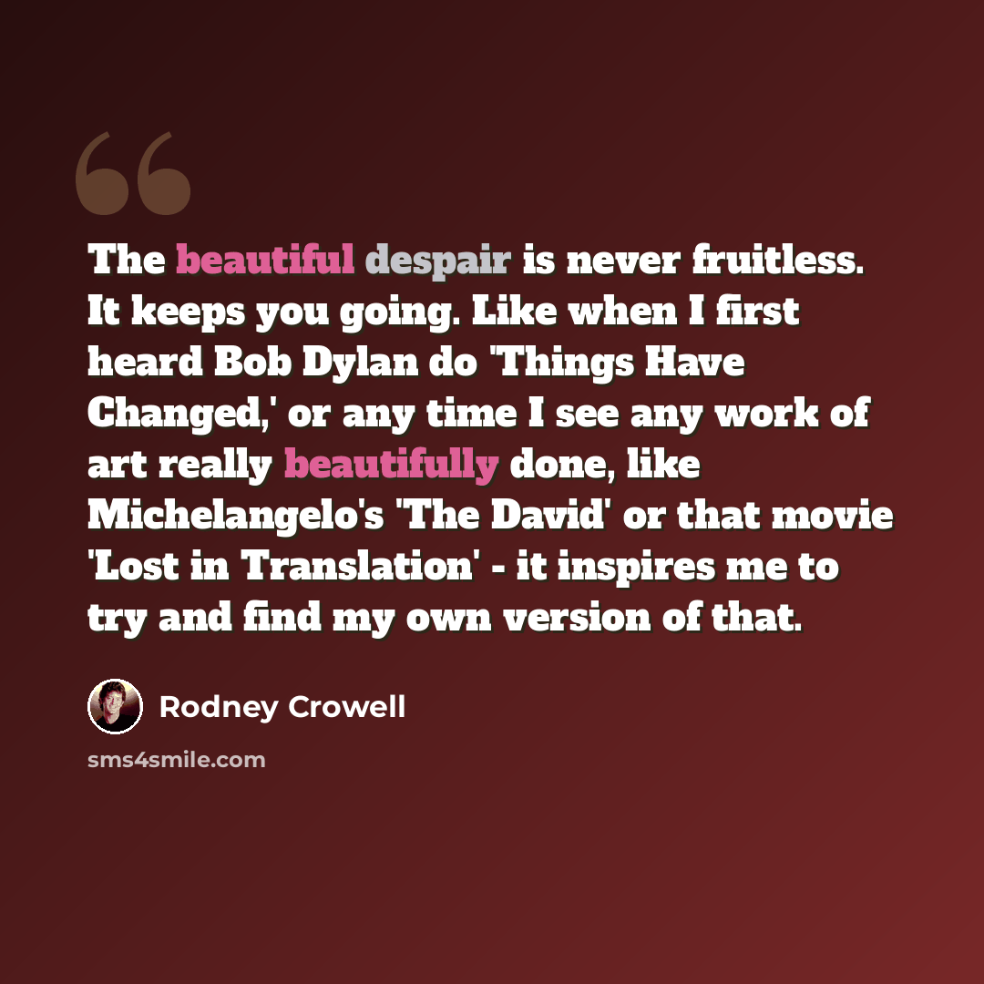 “The beautiful despair is never fruitless. It keeps you going. Like when I first heard Bob Dylan do 'Things Have Changed,' or any time I see any work of art really beautifully done, like Michelangelo's 'The David' or that movie 'Lost in Translation' - it inspires me to try and find my own version…” quote by Rodney Crowell