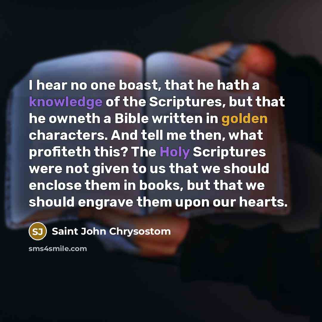 “I hear no one boast, that he hath a knowledge of the Scriptures, but that he owneth a Bible written in golden characters. And tell me then, what profiteth this? The Holy Scriptures were not given to us that we should enclose them in books, but that we should engrave them upon our hearts.” quote by Saint John Chrysostom