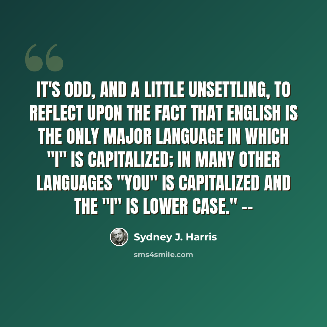 “It's odd, and a little unsettling, to reflect upon the fact that English is the only major language in which "I" is capitalized; in many other languages "You" is capitalized and the "i" is lower case." --” quote by Sydney J. Harris