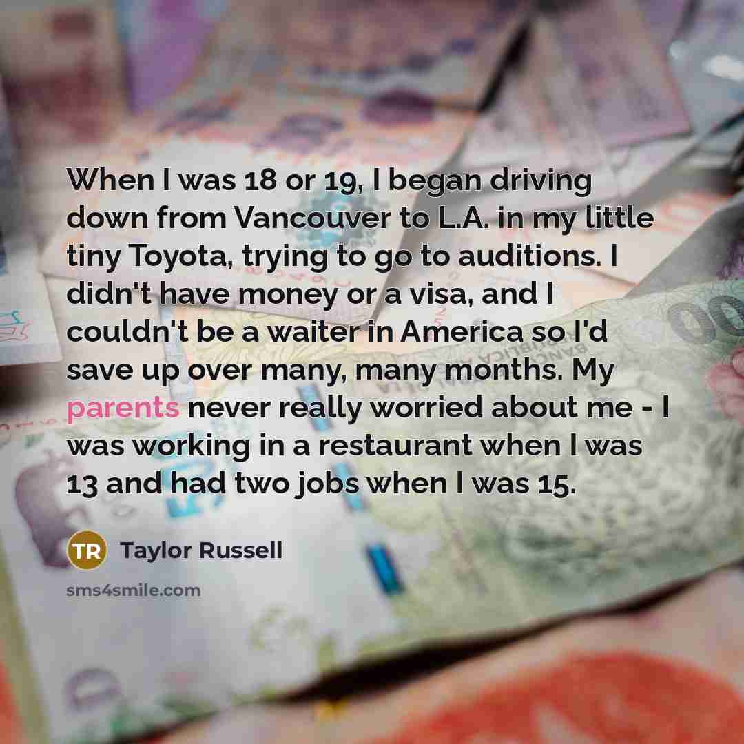 “When I was 18 or 19, I began driving down from Vancouver to L.A. in my little tiny Toyota, trying to go to auditions. I didn't have money or a visa, and I couldn't be a waiter in America so I'd save up over many, many months. My parents never really worried about me - I was working in a restaurant…” quote by Taylor Russell