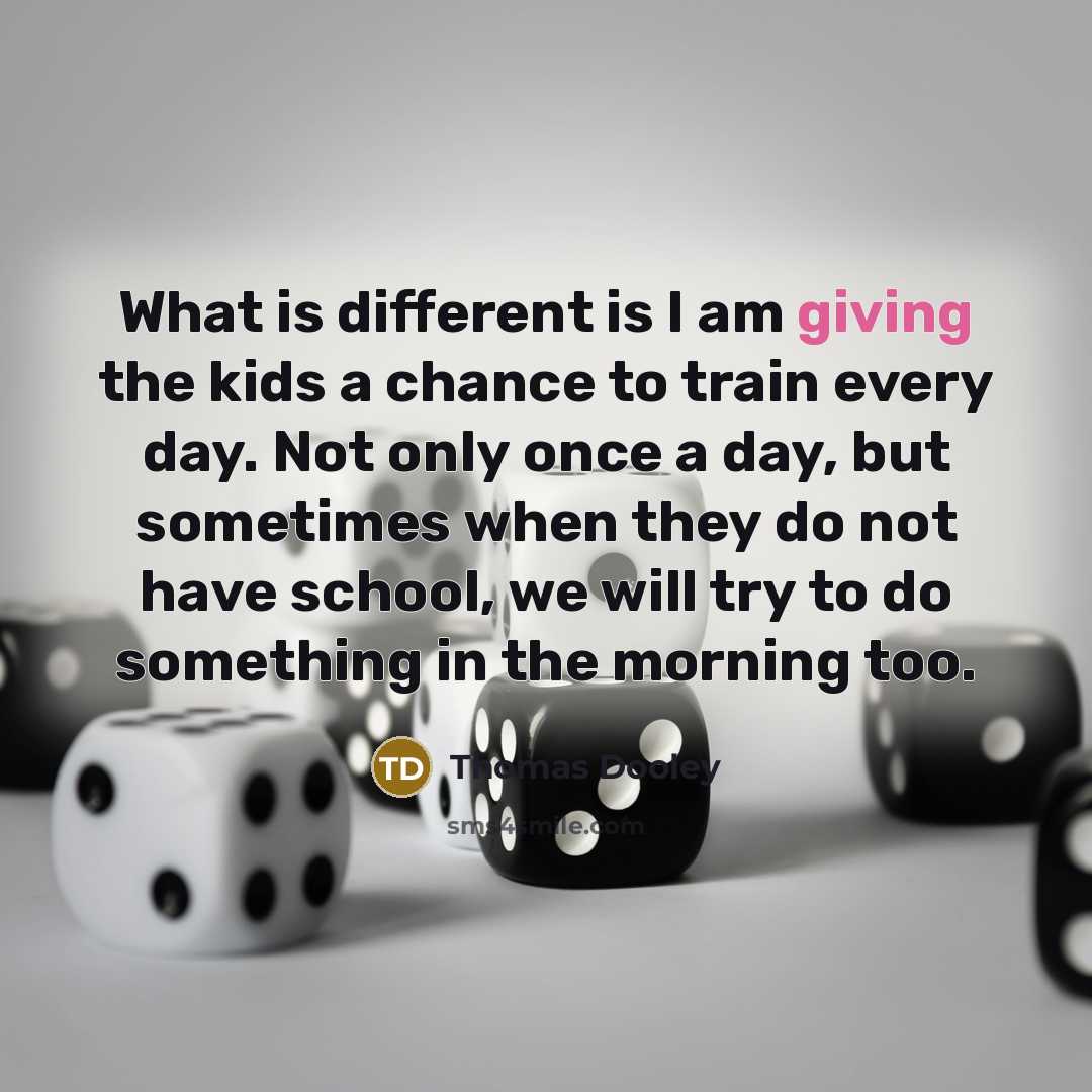 “What is different is I am giving the kids a chance to train every day. Not only once a day, but sometimes when they do not have school, we will try to do something in the morning too.” quote by Thomas Dooley