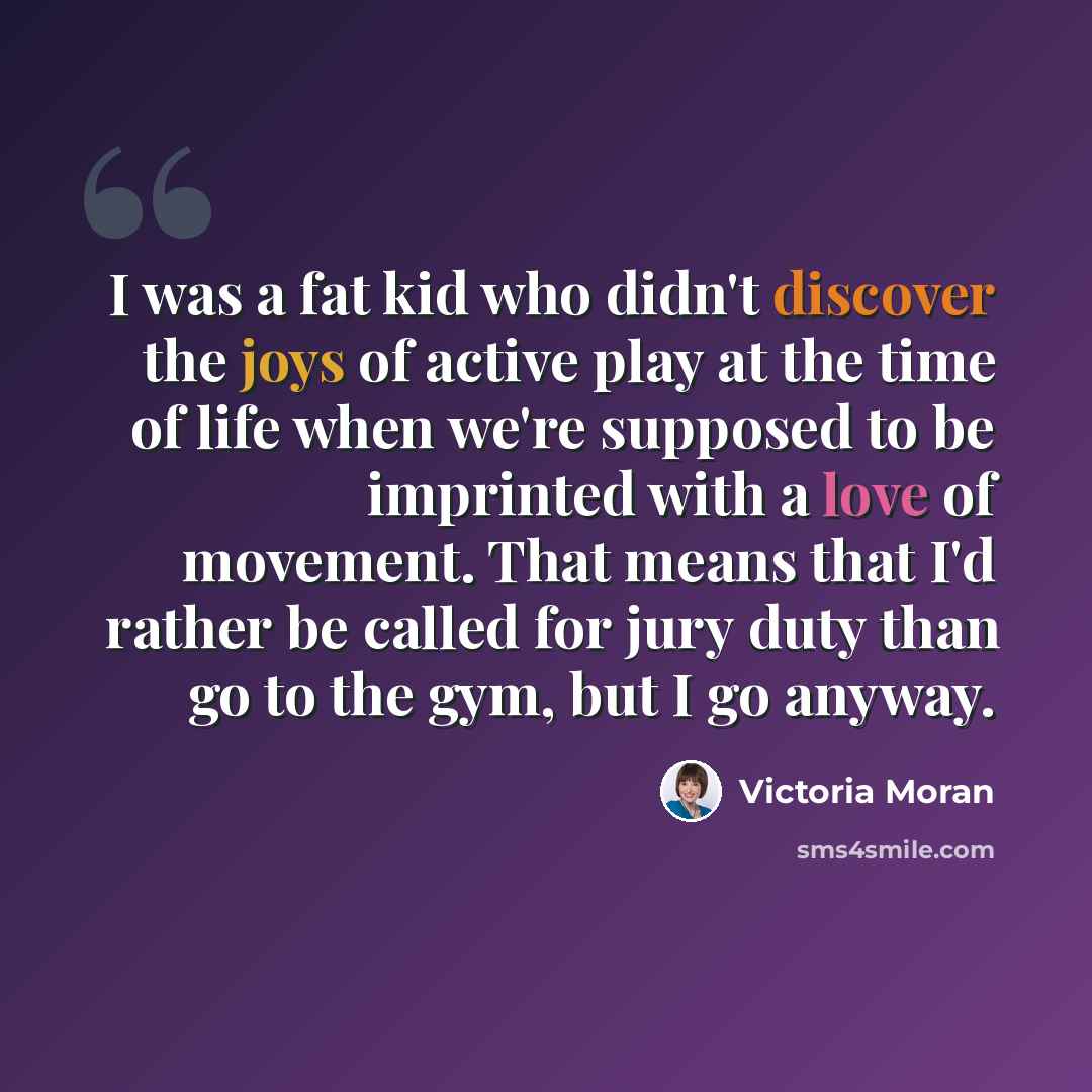 “I was a fat kid who didn't discover the joys of active play at the time of life when we're supposed to be imprinted with a love of movement. That means that I'd rather be called for jury duty than go to the gym, but I go anyway.” quote by Victoria Moran