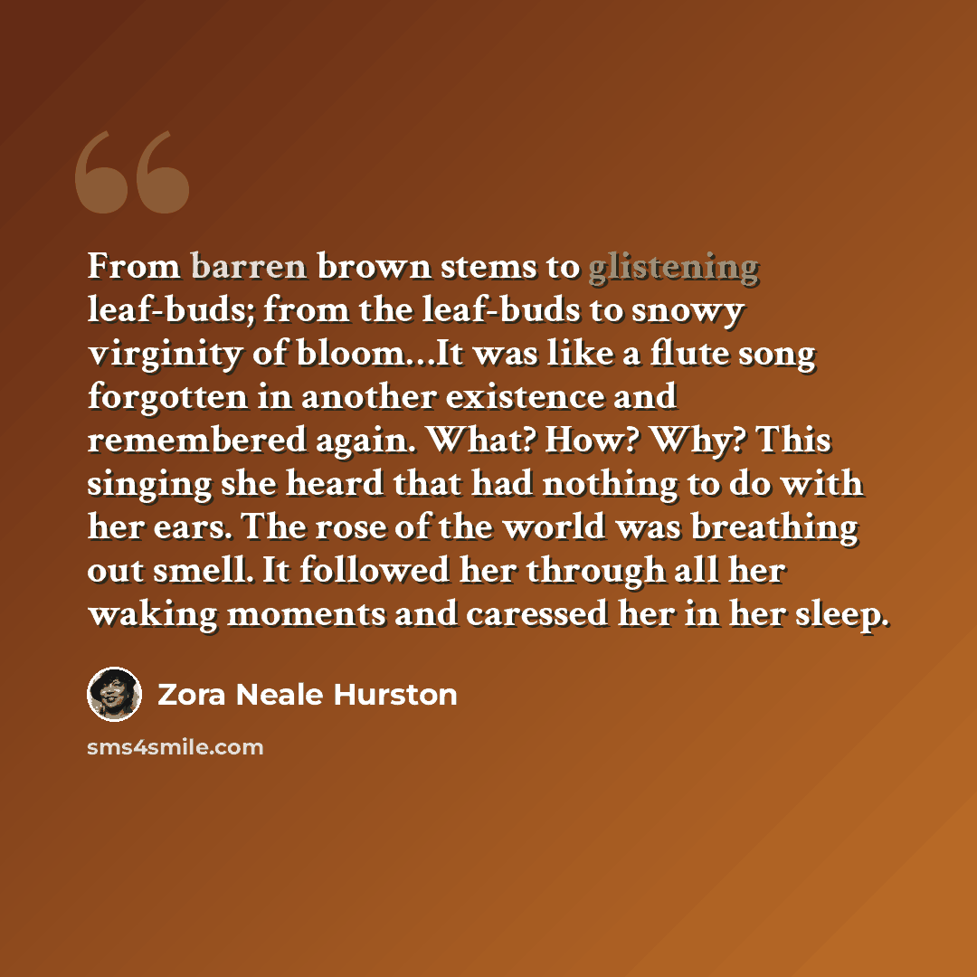 “From barren brown stems to glistening leaf-buds; from the leaf-buds to snowy virginity of bloom…It was like a flute song forgotten in another existence and remembered again. What? How? Why? This singing she heard that had nothing to do with her ears. The rose of the world was breathing out smell…” quote by Zora Neale Hurston