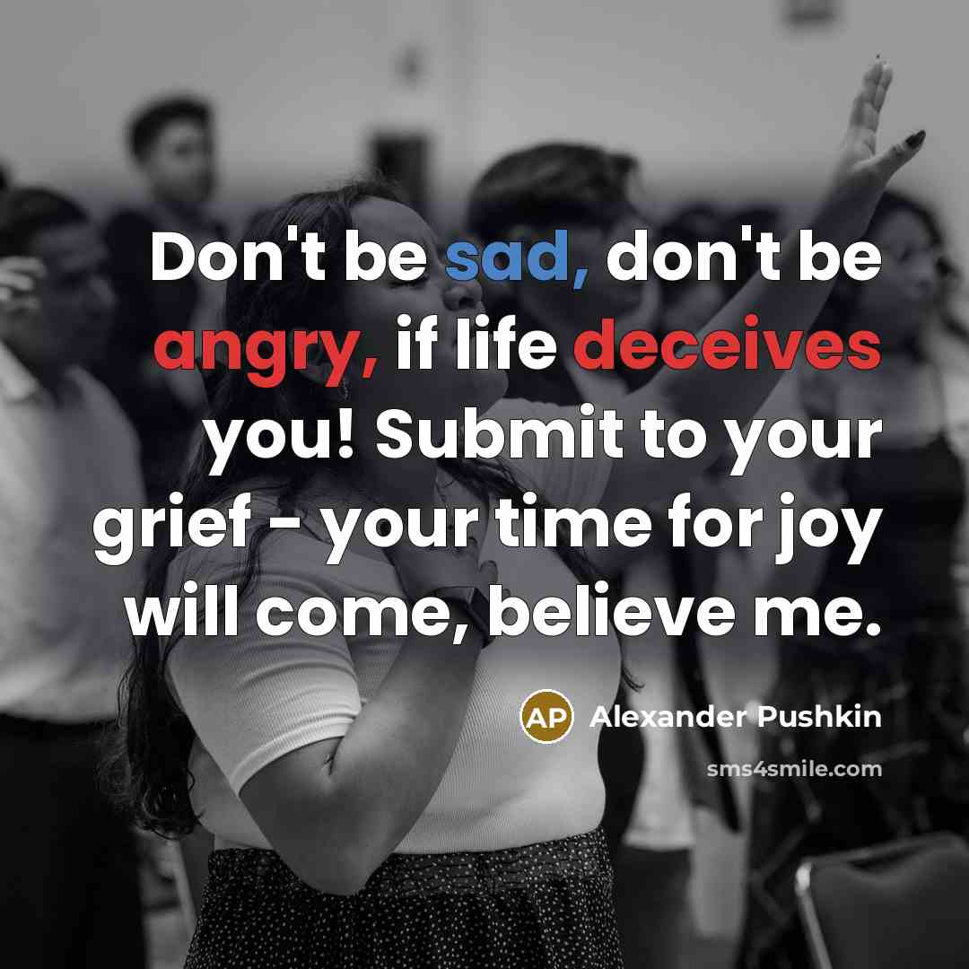 “Don't be sad, don't be angry, if life deceives you! Submit to your grief - your time for joy will come, believe me.” quote by Alexander Pushkin
