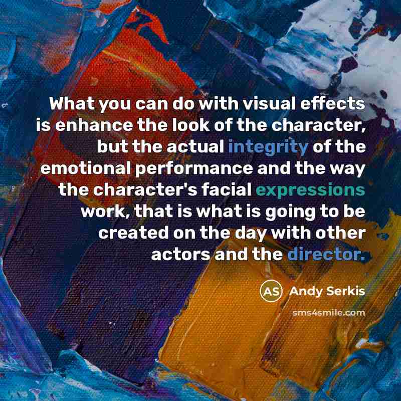 “What you can do with visual effects is enhance the look of the character, but the actual integrity of the emotional performance and the way the character's facial expressions work, that is what is going to be created on the day with other actors and the director.” quote by Andy Serkis