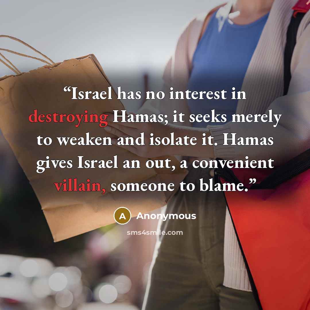 “Israel has no interest in destroying Hamas; it seeks merely to weaken and isolate it. Hamas gives Israel an out, a convenient villain, someone to blame.” quote by Anonymous