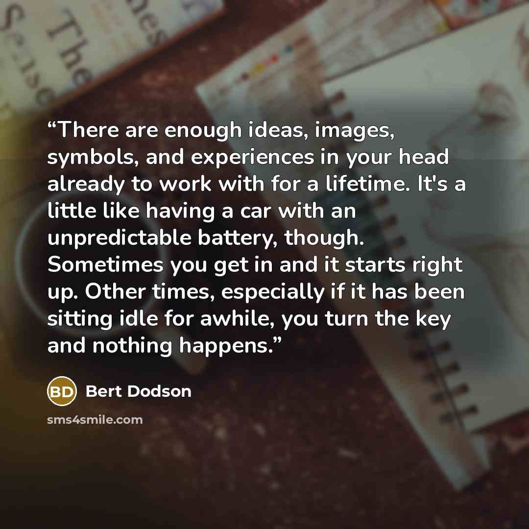 “There are enough ideas, images, symbols, and experiences in your head already to work with for a lifetime. It's a little like having a car with an unpredictable battery, though. Sometimes you get in and it starts right up. Other times, especially if it has been sitting idle for awhile, you turn…” quote by Bert Dodson