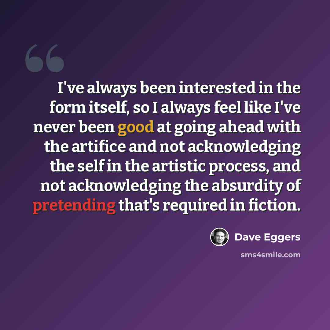 “I've always been interested in the form itself, so I always feel like I've never been good at going ahead with the artifice and not acknowledging the self in the artistic process, and not acknowledging the absurdity of pretending that's required in fiction.” quote by Dave Eggers