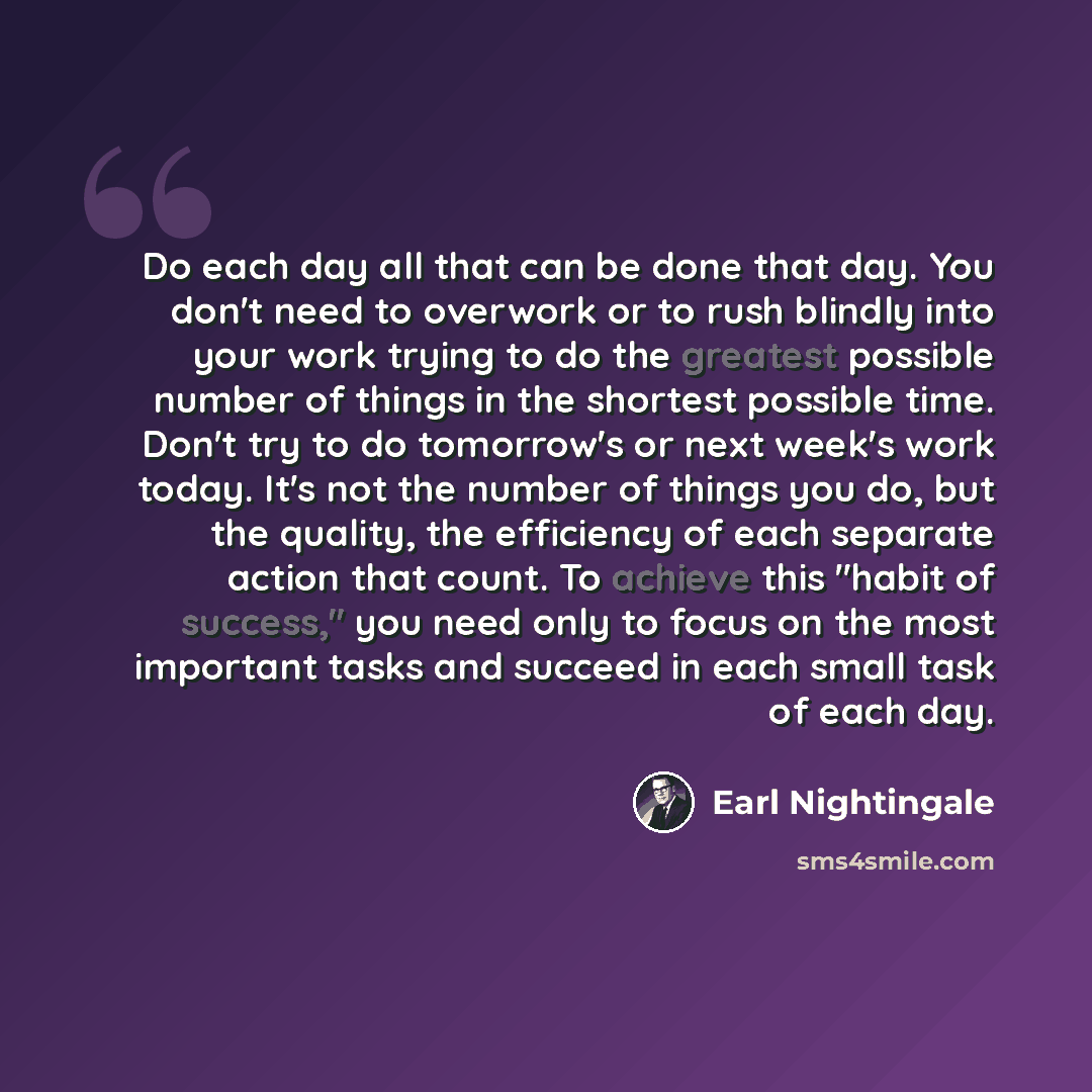 “Do each day all that can be done that day. You don't need to overwork or to rush blindly into your work trying to do the greatest possible number of things in the shortest possible time. Don't try to do tomorrow's or next week's work today. It's not the number of things you do, but the quality…” quote by Earl Nightingale