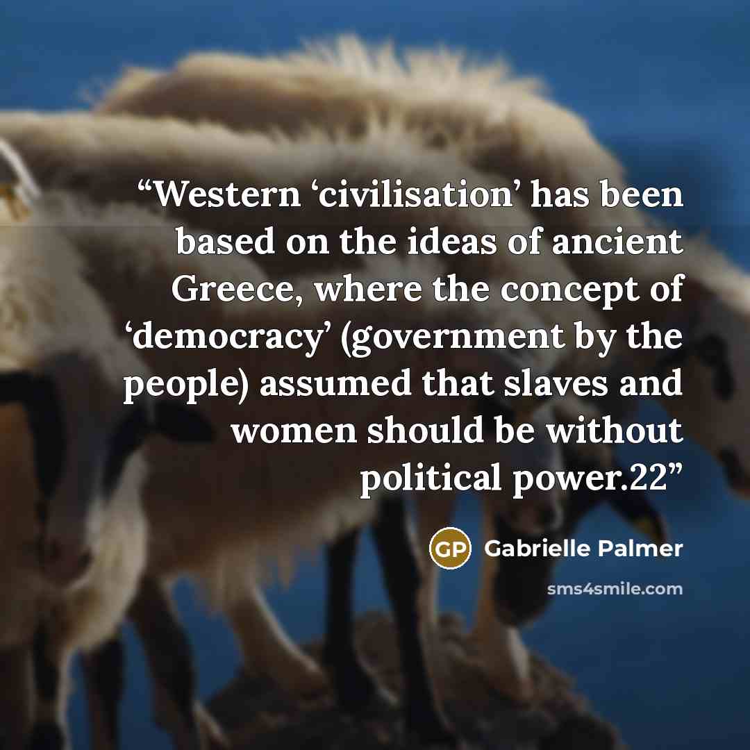 “Western ‘civilisation’ has been based on the ideas of ancient Greece, where the concept of ‘democracy’ (government by the people) assumed that slaves and women should be without political power.22” quote by Gabrielle Palmer