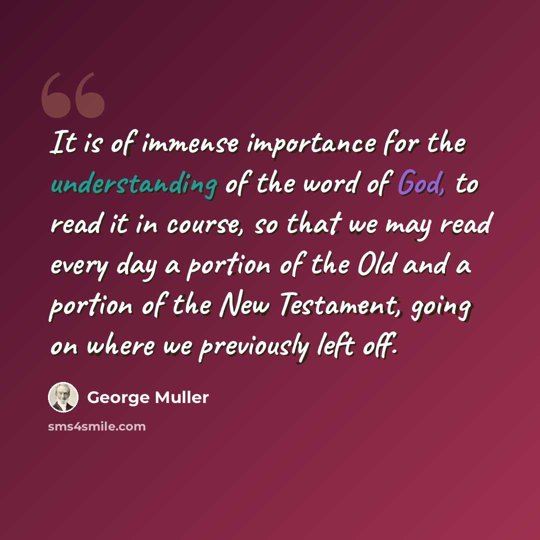 “It is of immense importance for the understanding of the word of God, to read it in course, so that we may read every day a portion of the Old and a portion of the New Testament, going on where we previously left off.” quote by George Muller