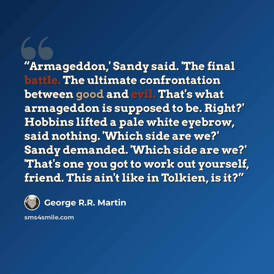 “Armageddon,' Sandy said. 'The final battle. The ultimate confrontation between good and evil. That's what armageddon is supposed to be. Right?' Hobbins lifted a pale white eyebrow, said nothing. 'Which side are we?' Sandy demanded. 'Which side are we?' 'That's one you got to work out yourself…” quote by George R.R. Martin