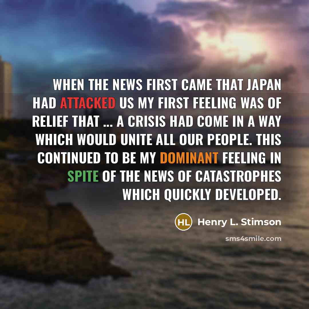 “When the news first came that Japan had attacked us my first feeling was of relief that ... a crisis had come in a way which would unite all our people. This continued to be my dominant feeling in spite of the news of catastrophes which quickly developed.” quote by Henry L. Stimson