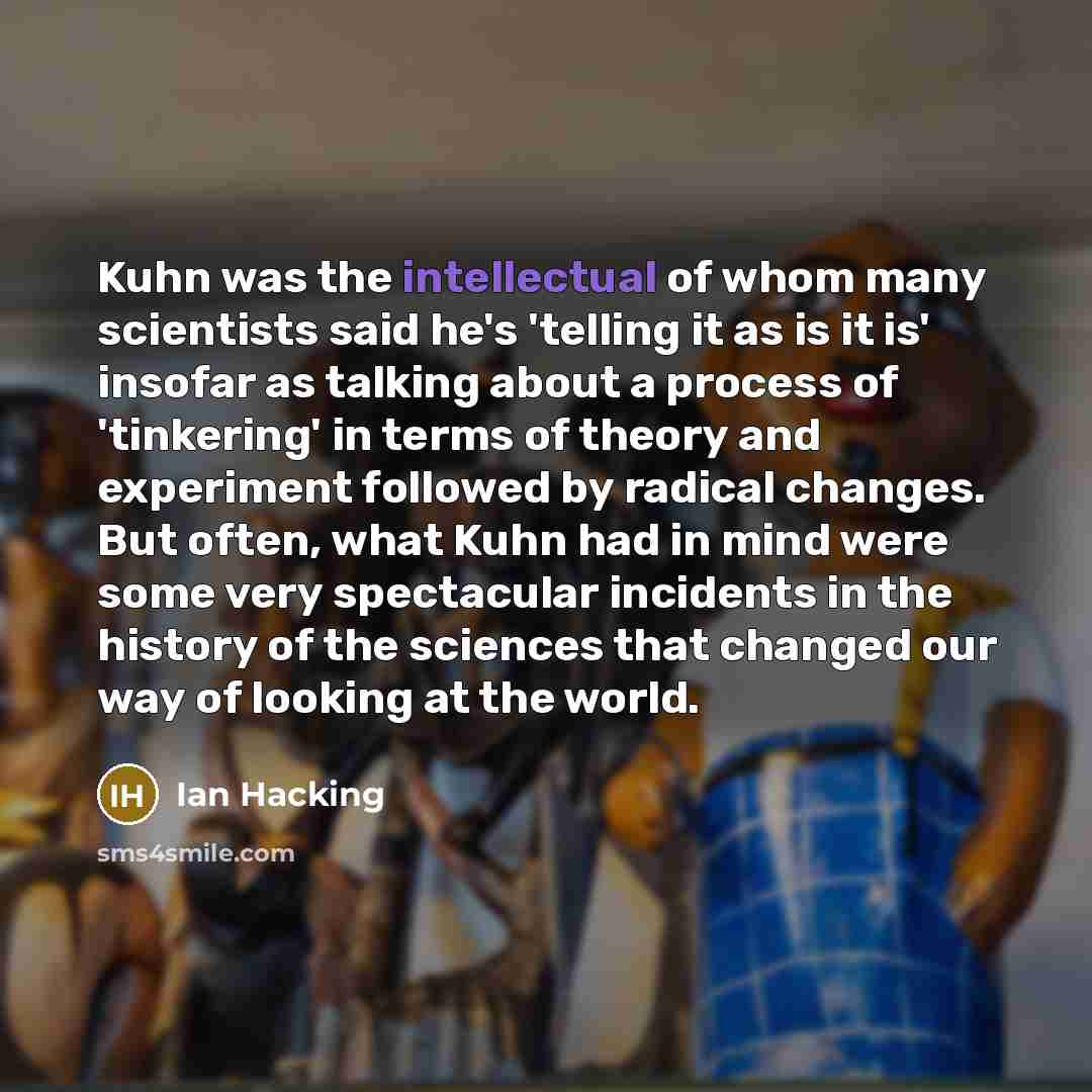 “Kuhn was the intellectual of whom many scientists said he's 'telling it as is it is' insofar as talking about a process of 'tinkering' in terms of theory and experiment followed by radical changes. But often, what Kuhn had in mind were some very spectacular incidents in the history of the sciences…” quote by Ian Hacking