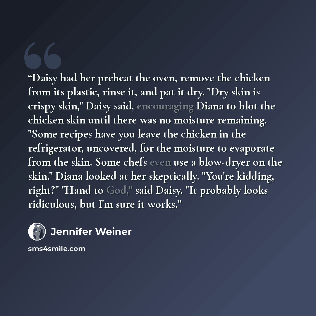 “Daisy had her preheat the oven, remove the chicken from its plastic, rinse it, and pat it dry. "Dry skin is crispy skin," Daisy said, encouraging Diana to blot the chicken skin until there was no moisture remaining. "Some recipes have you leave the chicken in the refrigerator, uncovered, for the…” quote by Jennifer Weiner