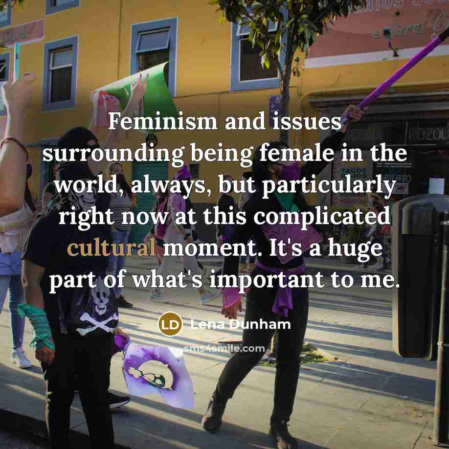 “Feminism and issues surrounding being female in the world, always, but particularly right now at this complicated cultural moment. It's a huge part of what's important to me.” quote by Lena Dunham