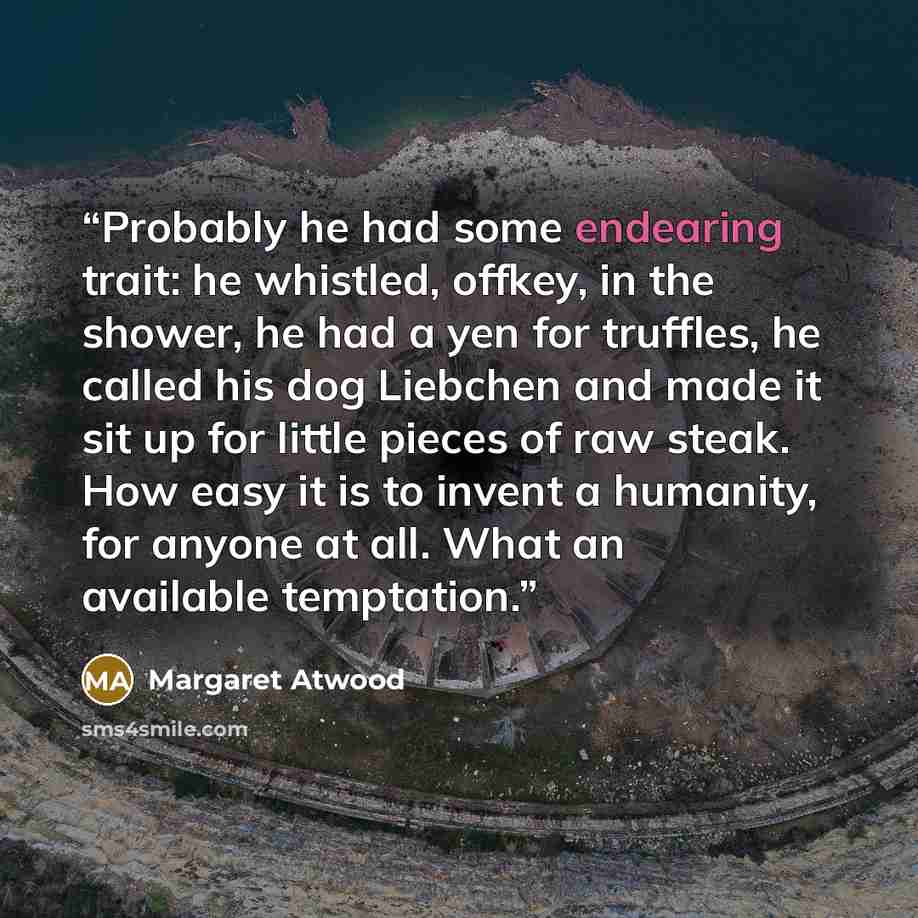 “Probably he had some endearing trait: he whistled, offkey, in the shower, he had a yen for truffles, he called his dog Liebchen and made it sit up for little pieces of raw steak. How easy it is to invent a humanity, for anyone at all. What an available temptation.” quote by Margaret Atwood