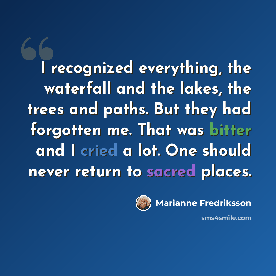 “I recognized everything, the waterfall and the lakes, the trees and paths. But they had forgotten me. That was bitter and I cried a lot. One should never return to sacred places.” quote by Marianne Fredriksson