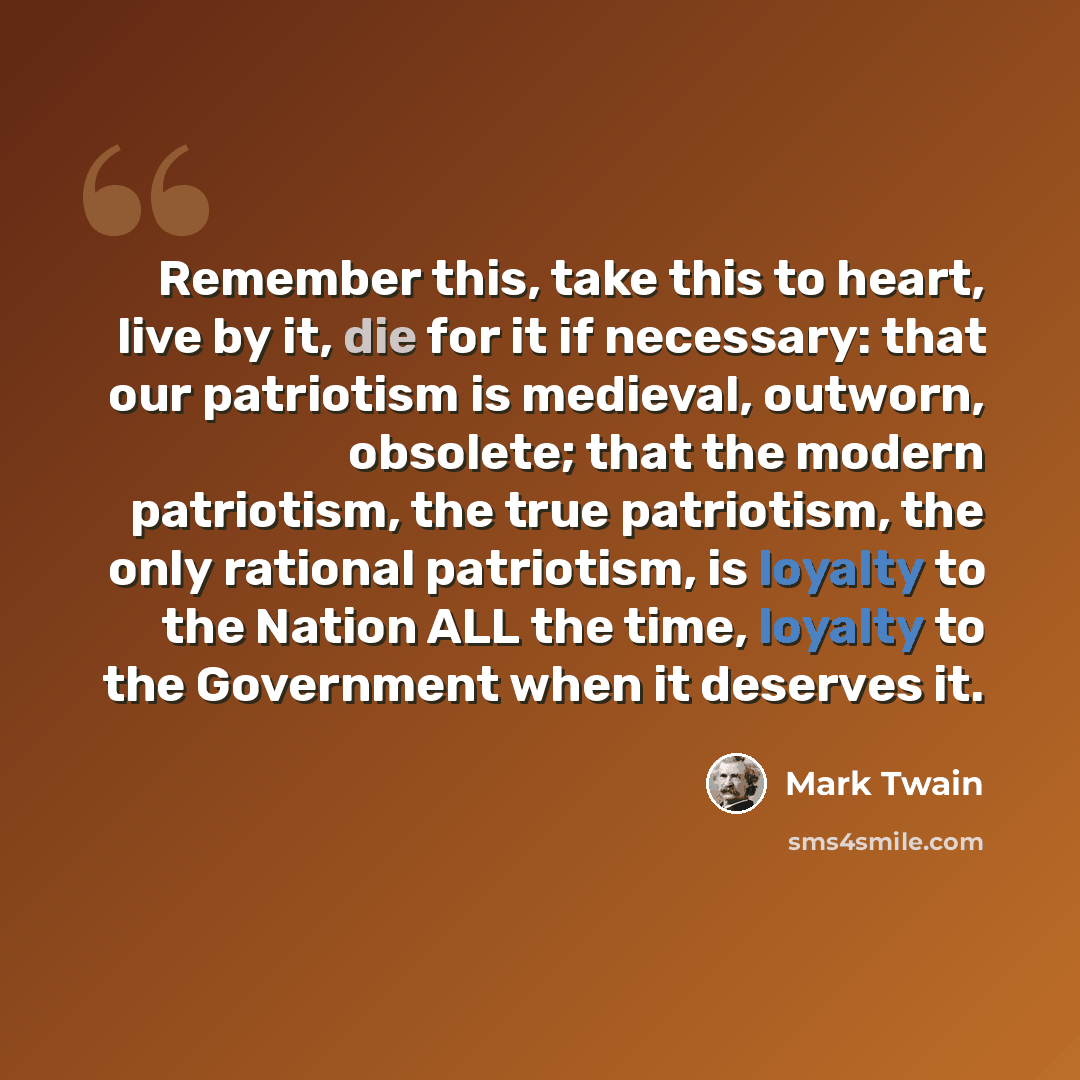 “Remember this, take this to heart, live by it, die for it if necessary: that our patriotism is medieval, outworn, obsolete; that the modern patriotism, the true patriotism, the only rational patriotism, is loyalty to the Nation ALL the time, loyalty to the Government when it deserves it.” quote by Mark Twain
