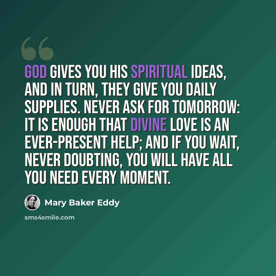 “God gives you His spiritual ideas, and in turn, they give you daily supplies. Never ask for tomorrow: it is enough that divine Love is an ever-present help; and if you wait, never doubting, you will have all you need every moment.” quote by Mary Baker Eddy