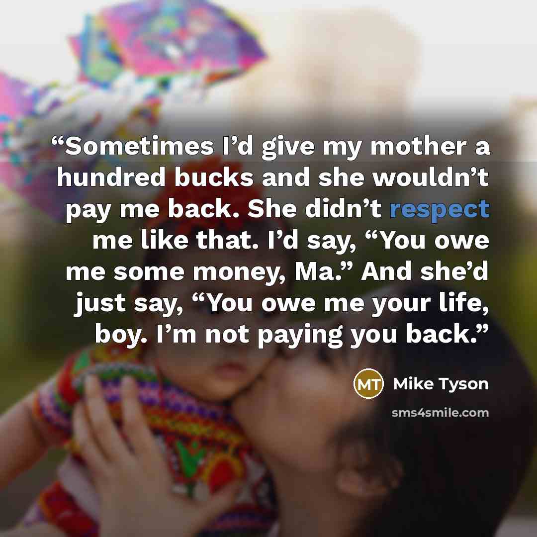 “Sometimes I’d give my mother a hundred bucks and she wouldn’t pay me back. She didn’t respect me like that. I’d say, “You owe me some money, Ma.” And she’d just say, “You owe me your life, boy. I’m not paying you back.” quote by Mike Tyson