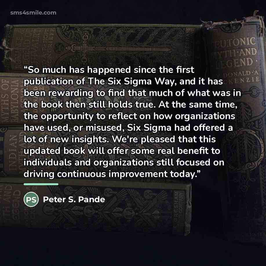 “So much has happened since the first publication of The Six Sigma Way, and it has been rewarding to find that much of what was in the book then still holds true. At the same time, the opportunity to reflect on how organizations have used, or misused, Six Sigma had offered a lot of new insights…” quote by Peter S. Pande