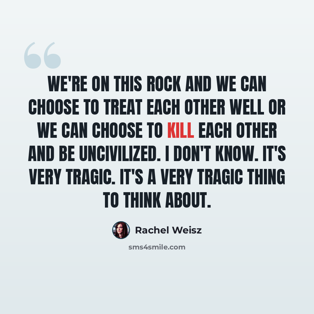 “We're on this rock and we can choose to treat each other well or we can choose to kill each other and be uncivilized. I don't know. It's very tragic. It's a very tragic thing to think about.” quote by Rachel Weisz