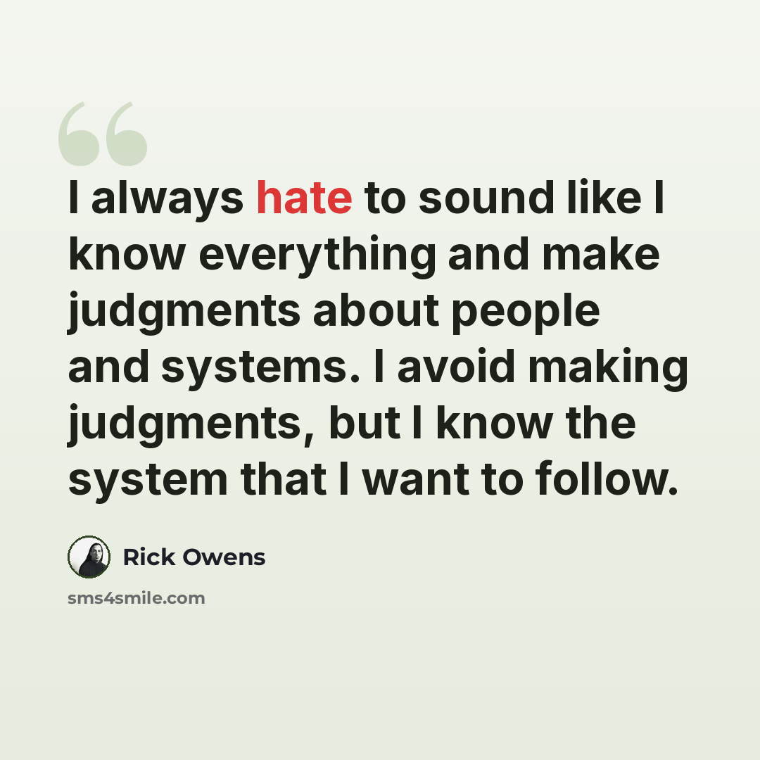 “I always hate to sound like I know everything and make judgments about people and systems. I avoid making judgments, but I know the system that I want to follow.” quote by Rick Owens
