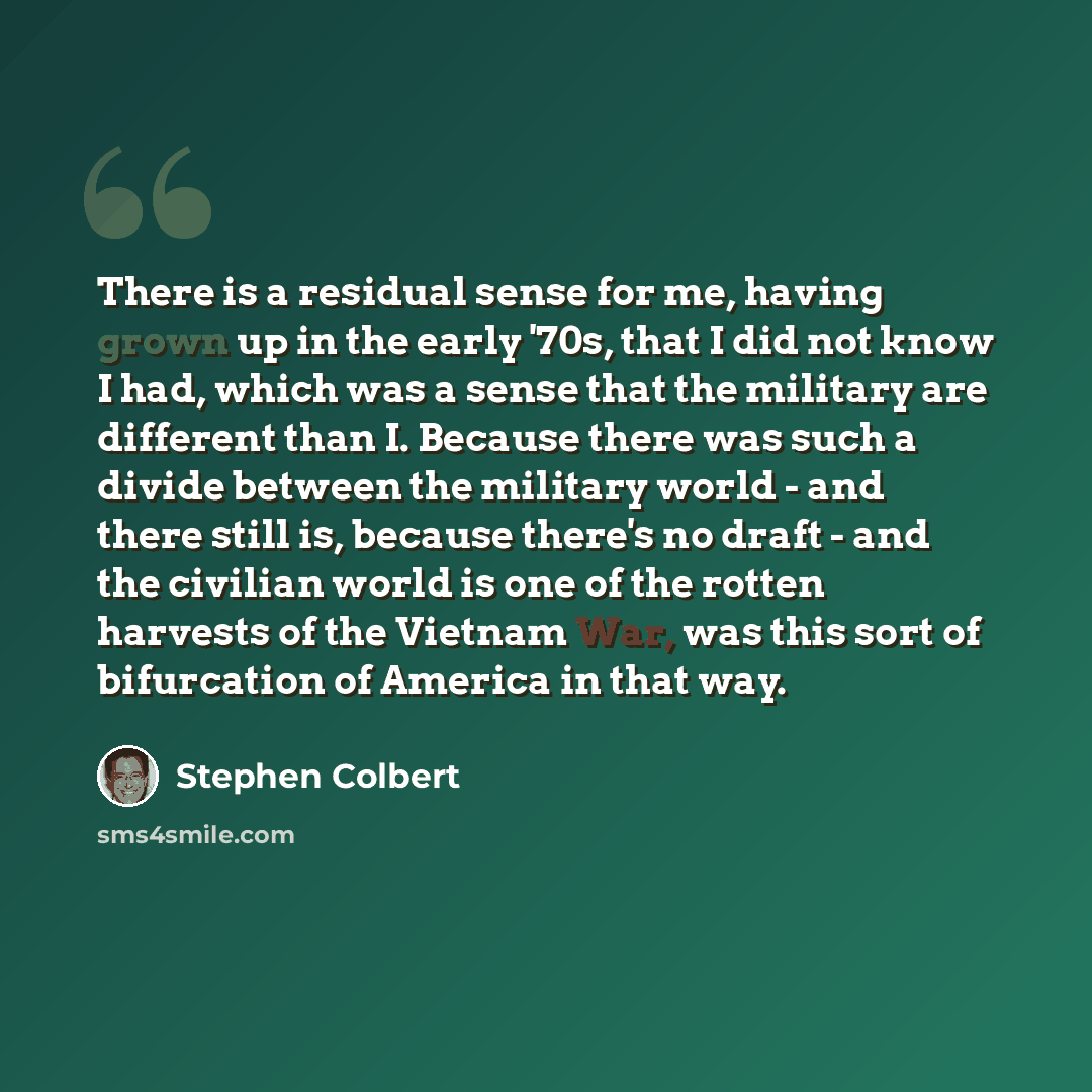 “There is a residual sense for me, having grown up in the early '70s, that I did not know I had, which was a sense that the military are different than I. Because there was such a divide between the military world - and there still is, because there's no draft - and the civilian world is one of the…” quote by Stephen Colbert