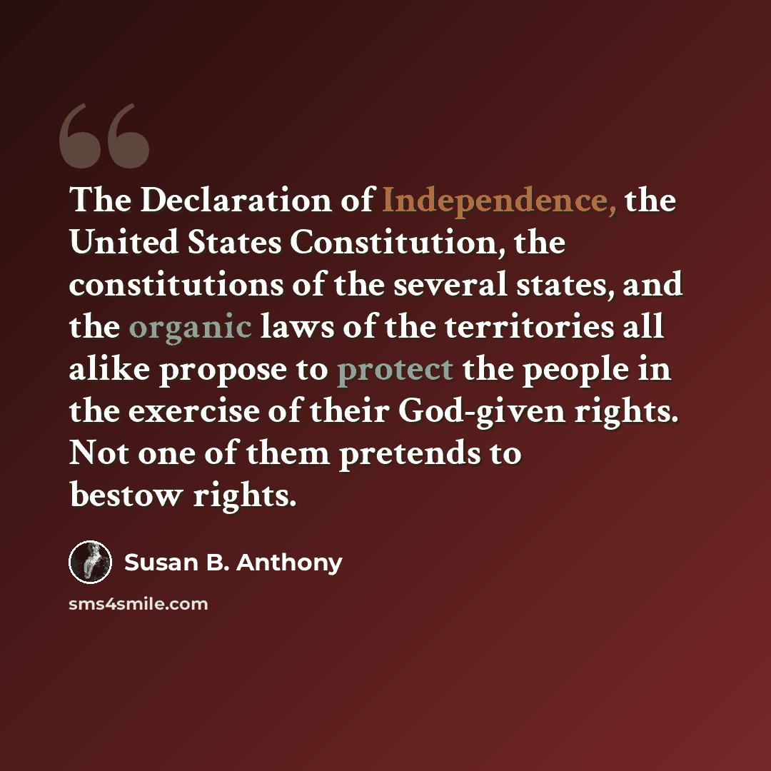 “The Declaration of Independence, the United States Constitution, the constitutions of the several states, and the organic laws of the territories all alike propose to protect the people in the exercise of their God-given rights. Not one of them pretends to bestow rights.” quote by Susan B. Anthony