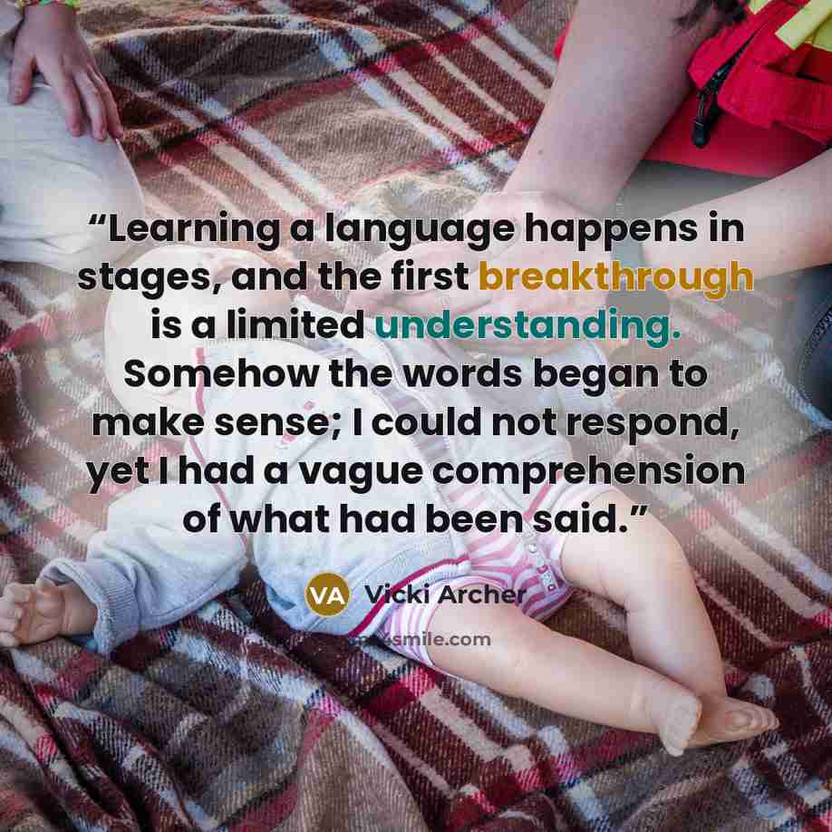 “Learning a language happens in stages, and the first breakthrough is a limited understanding. Somehow the words began to make sense; I could not respond, yet I had a vague comprehension of what had been said.” quote by Vicki Archer