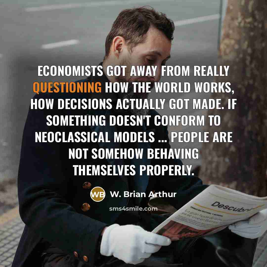 “Economists got away from really questioning how the world works, how decisions actually got made. If something doesn't conform to neoclassical models ... people are not somehow behaving themselves properly.” quote by W. Brian Arthur