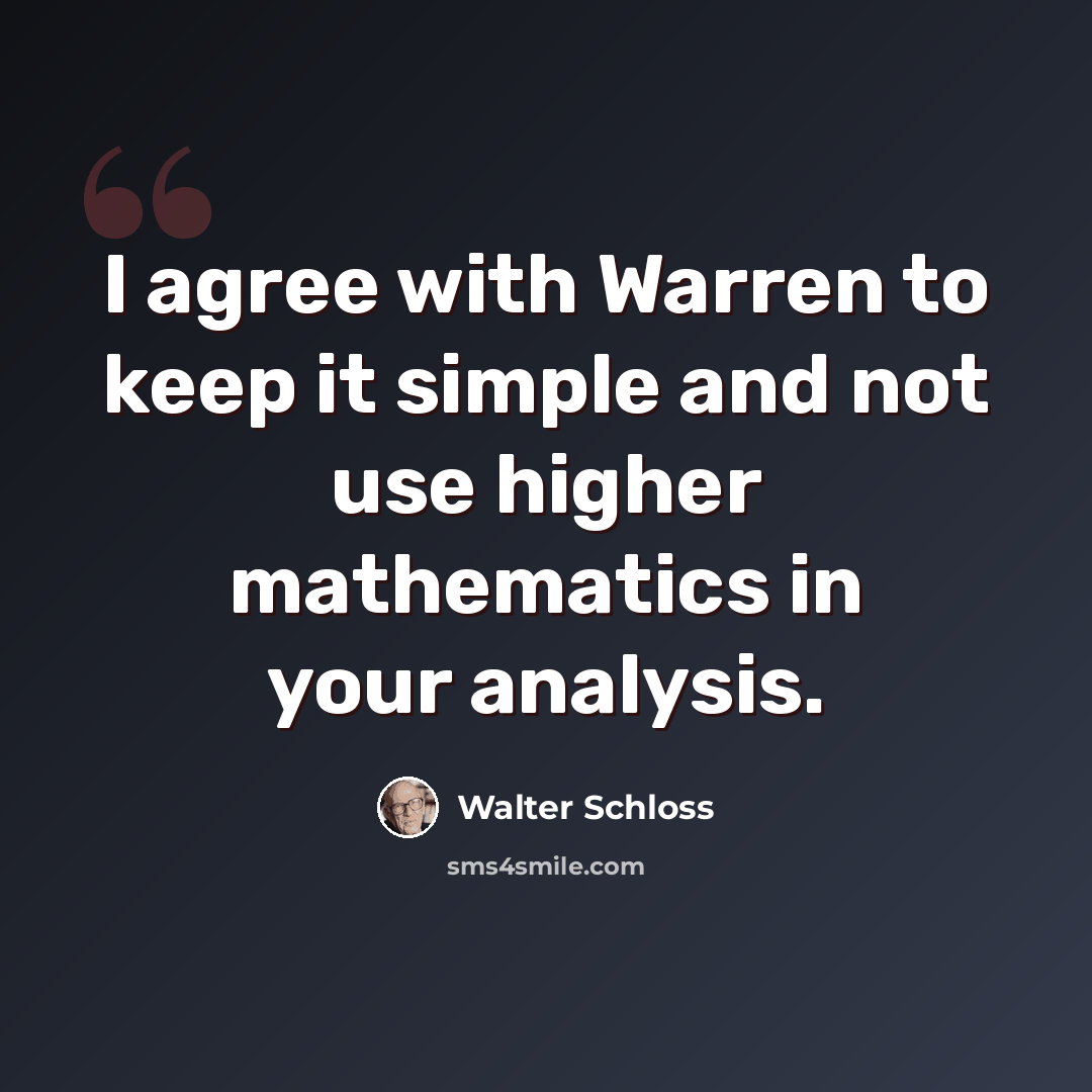 “I agree with Warren to keep it simple and not use higher mathematics in your analysis.” quote by Walter Schloss