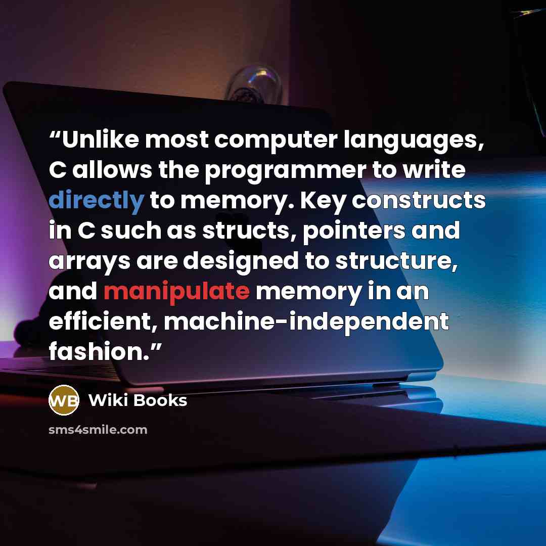 “Unlike most computer languages, C allows the programmer to write directly to memory. Key constructs in C such as structs, pointers and arrays are designed to structure, and manipulate memory in an efficient, machine-independent fashion.” quote by Wiki Books