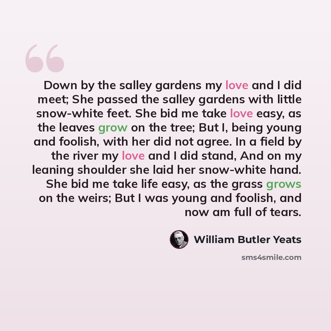 “Down by the salley gardens my love and I did meet; She passed the salley gardens with little snow-white feet. She bid me take love easy, as the leaves grow on the tree; But I, being young and foolish, with her did not agree. In a field by the river my love and I did stand, And on my leaning…” quote by William Butler Yeats