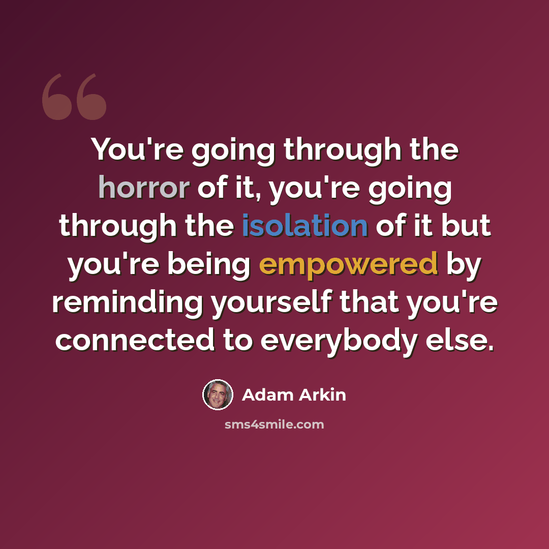 “You're going through the horror of it, you're going through the isolation of it but you're being empowered by reminding yourself that you're connected to everybody else.” quote by Adam Arkin