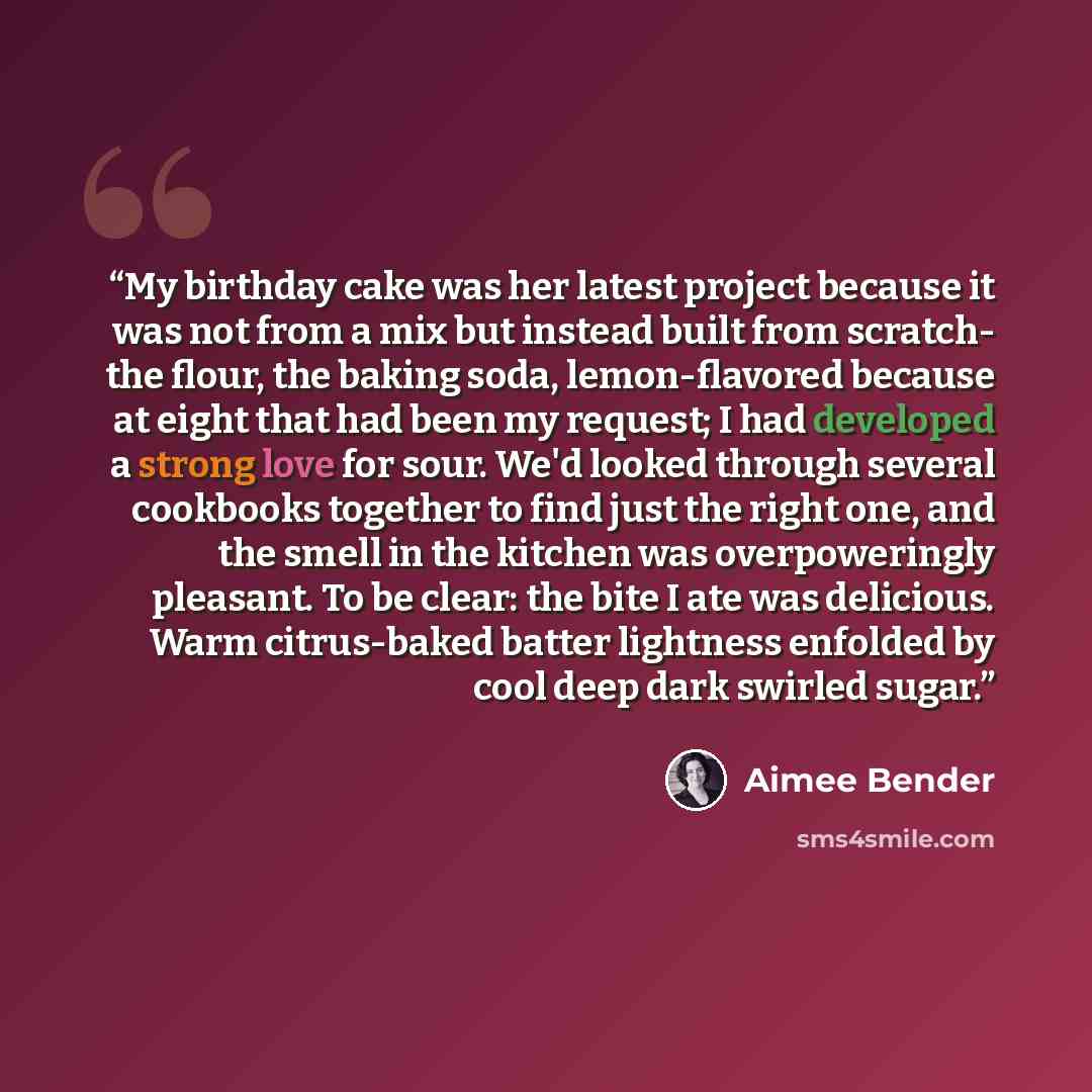 “My birthday cake was her latest project because it was not from a mix but instead built from scratch- the flour, the baking soda, lemon-flavored because at eight that had been my request; I had developed a strong love for sour. We'd looked through several cookbooks together to find just the right…” quote by Aimee Bender