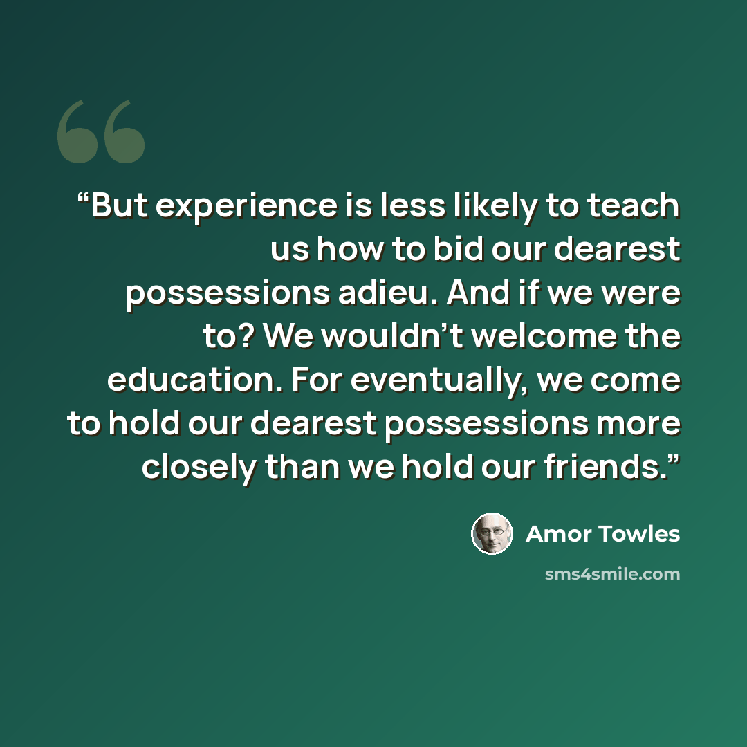 “But experience is less likely to teach us how to bid our dearest possessions adieu. And if we were to? We wouldn't welcome the education. For eventually, we come to hold our dearest possessions more closely than we hold our friends.” quote by Amor Towles
