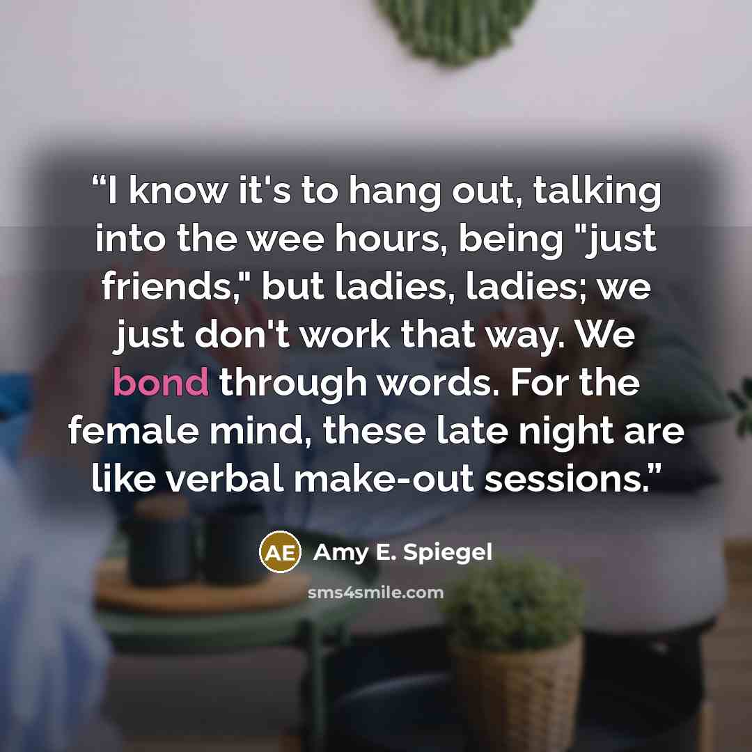 “I know it's to hang out, talking into the wee hours, being "just friends," but ladies, ladies; we just don't work that way. We bond through words. For the female mind, these late night are like verbal make-out sessions.” quote by Amy E. Spiegel
