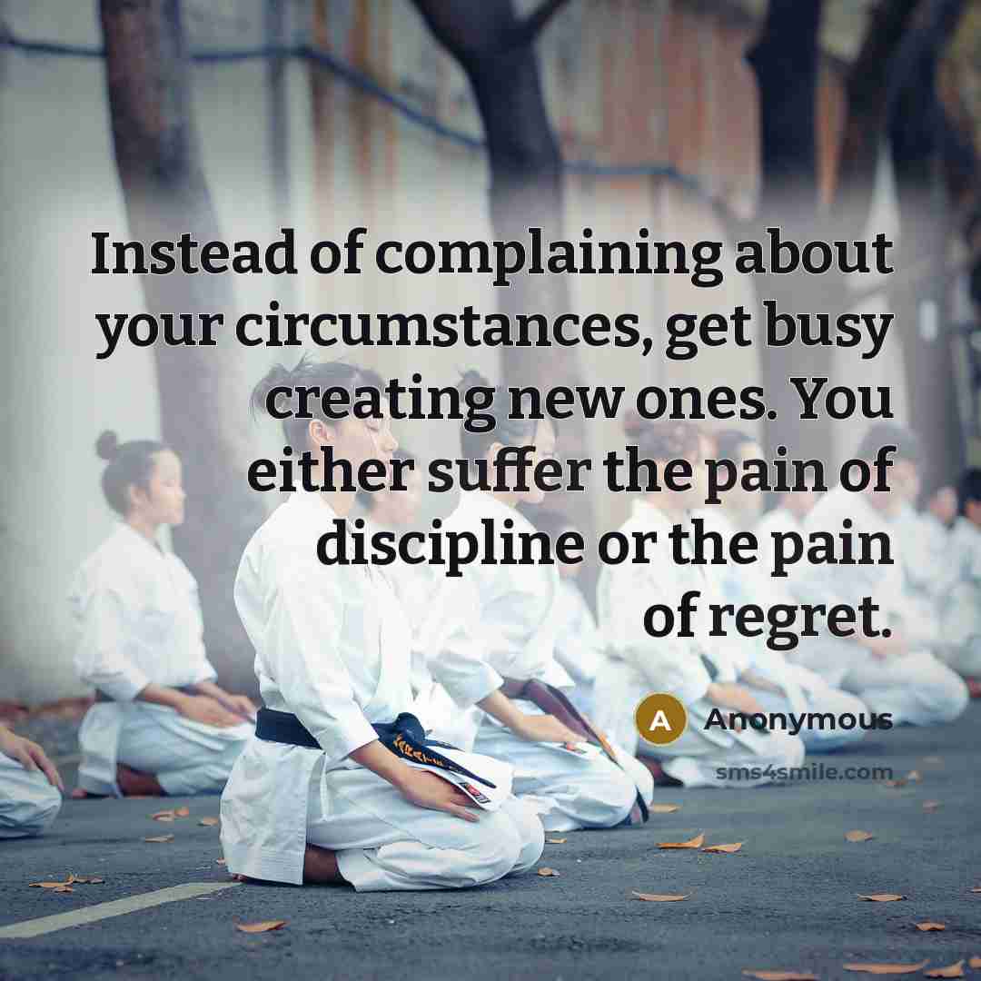 “Instead of complaining about your circumstances, get busy creating new ones. You either suffer the pain of discipline or the pain of regret.” quote by Anonymous