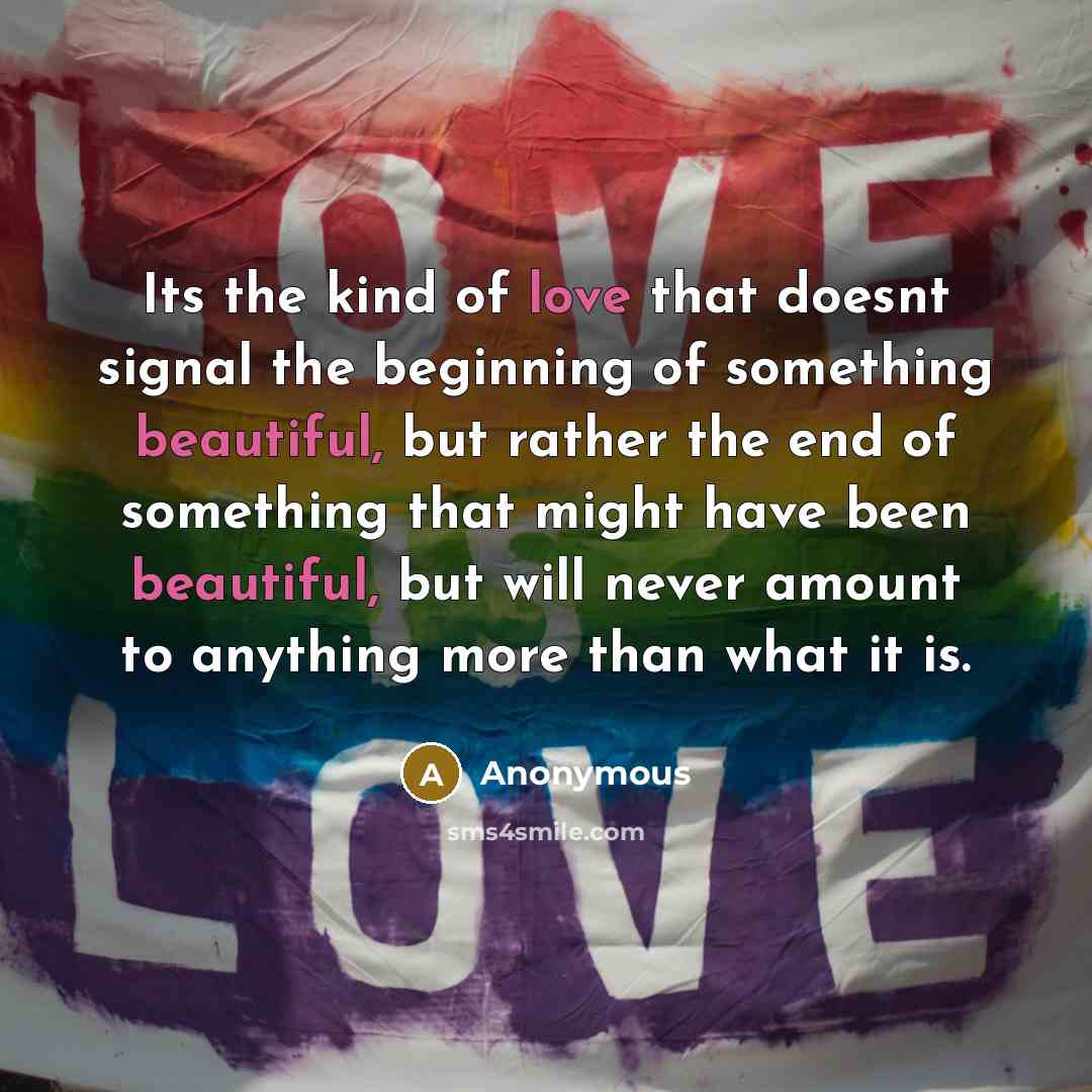 “Its the kind of love that doesnt signal the beginning of something beautiful, but rather the end of something that might have been beautiful, but will never amount to anything more than what it is.” quote by Anonymous