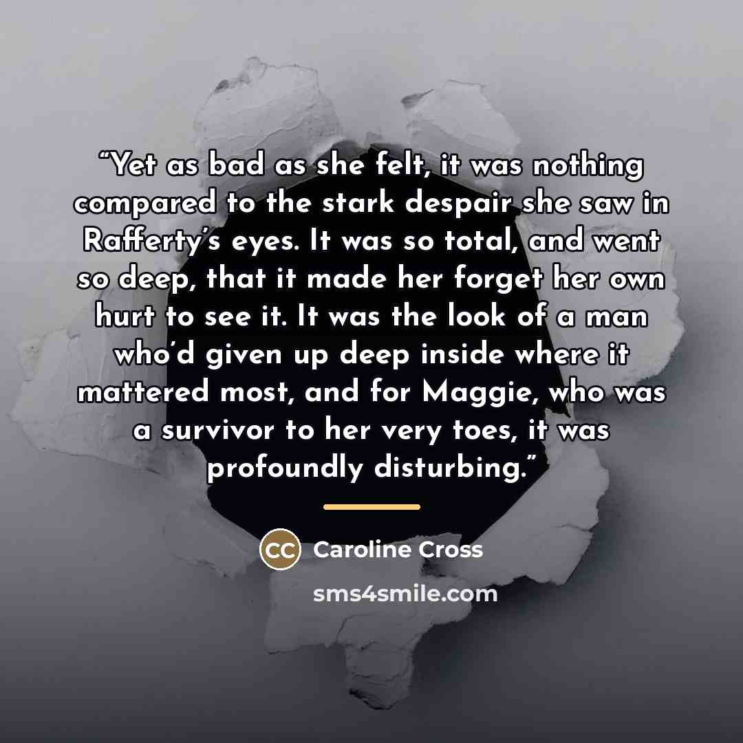 “Yet as bad as she felt, it was nothing compared to the stark despair she saw in Rafferty’s eyes. It was so total, and went so deep, that it made her forget her own hurt to see it. It was the look of a man who’d given up deep inside where it mattered most, and for Maggie, who was a survivor to her…” quote by Caroline Cross
