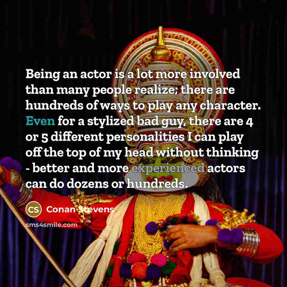 “Being an actor is a lot more involved than many people realize; there are hundreds of ways to play any character. Even for a stylized bad guy, there are 4 or 5 different personalities I can play off the top of my head without thinking - better and more experienced actors can do dozens or hundreds.” quote by Conan Stevens