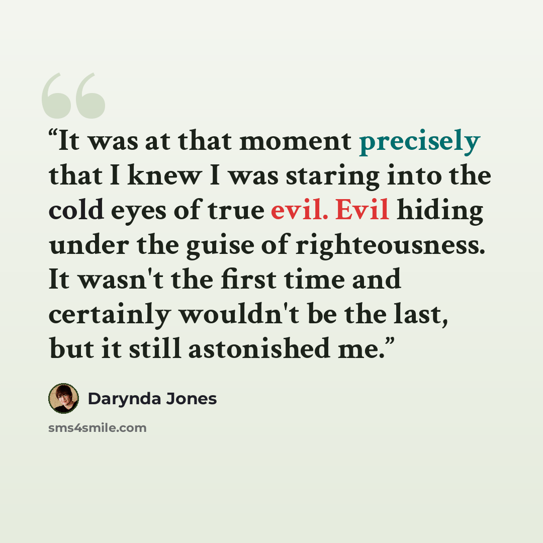 “It was at that moment precisely that I knew I was staring into the cold eyes of true evil. Evil hiding under the guise of righteousness. It wasn't the first time and certainly wouldn't be the last, but it still astonished me.” quote by Darynda Jones