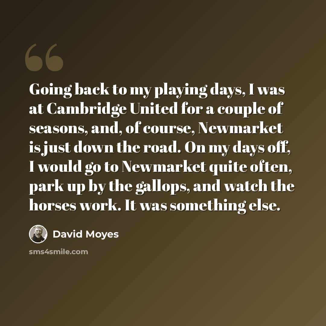 “Going back to my playing days, I was at Cambridge United for a couple of seasons, and, of course, Newmarket is just down the road. On my days off, I would go to Newmarket quite often, park up by the gallops, and watch the horses work. It was something else.” quote by David Moyes