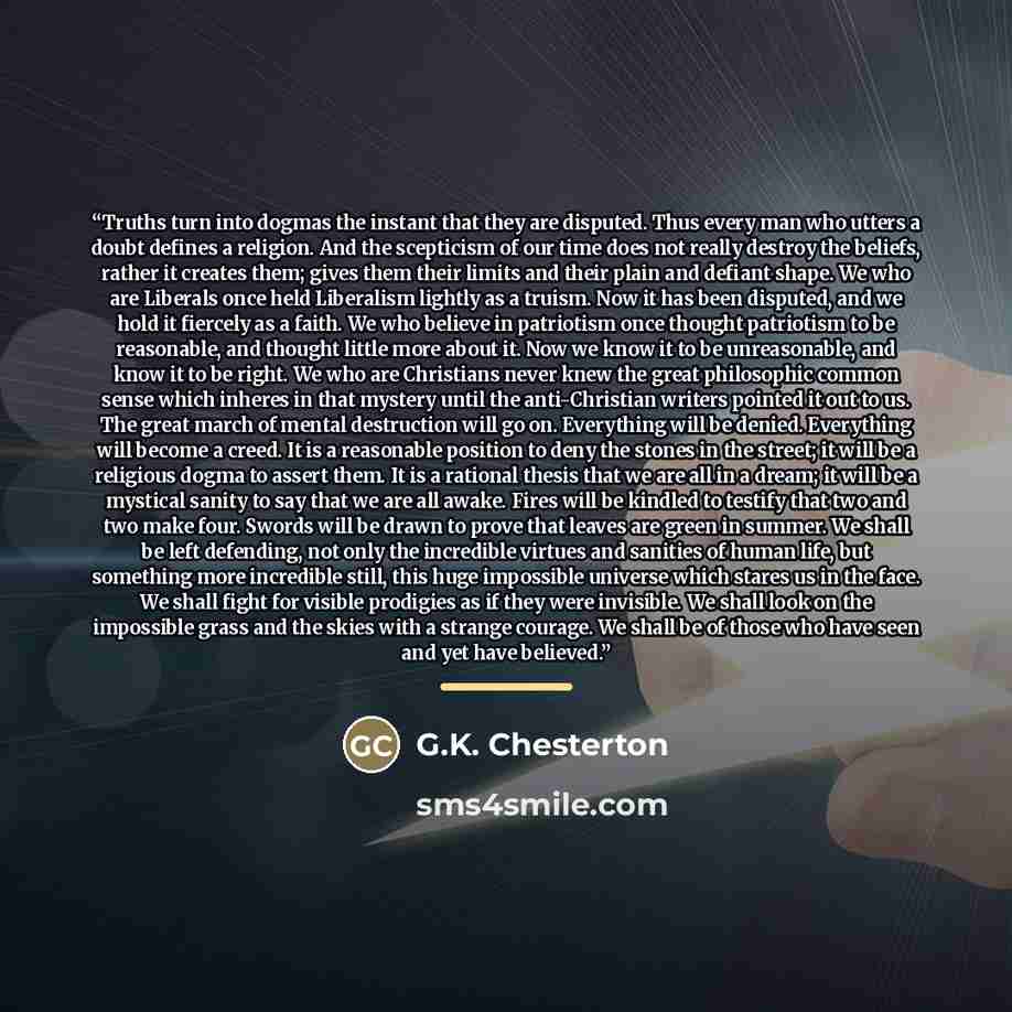 “Truths turn into dogmas the instant that they are disputed. Thus every man who utters a doubt defines a religion. And the scepticism of our time does not really destroy the beliefs, rather it creates them; gives them their limits and their plain and defiant shape. We who are Liberals once held…” quote by G.K. Chesterton